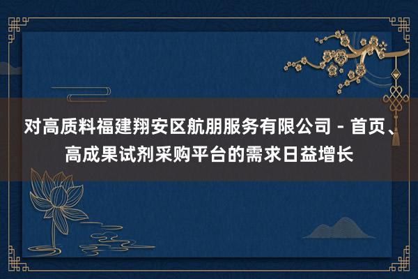 对高质料福建翔安区航朋服务有限公司 - 首页、高成果试剂采购平台的需求日益增长