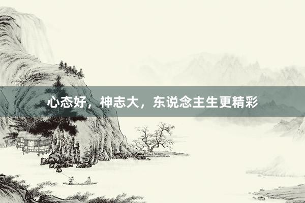 心态好，神志大，东说念主生更精彩